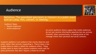 Audience
Definition: The assembled spectators or listeners at a public event
such as a play, film, concert, or meeting.
Audience Types:
• Passive audiences
• Active audiences
A passive audience is an audience that merely observes and
event rather than actively responding it. There's been a few
studies done on what is called the 'audience effect'. Those
studies seem to show that a passive audience works well for
some performers that don't require a whole lot of skill
An active audience theory argues that media audiences
do not just receive information passively but are actively
involved, often unconsciously, in making sense of the
message within their personal and social contexts.
 