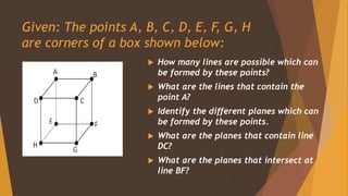 Given: The points A, B, C, D, E, F, G, H
are corners of a box shown below:
 How many lines are possible which can
be formed by these points?
 What are the lines that contain the
point A?
 Identify the different planes which can
be formed by these points.
 What are the planes that contain line
DC?
 What are the planes that intersect at
line BF?
 
