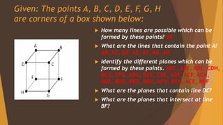 Given: The points A, B, C, D, E, F, G, H
are corners of a box shown below:
 How many lines are possible which can be
formed by these points? 28
 What are the lines that contain the point A?
AB, AC, AD, AE, AF, AG, AH
 Identify the different planes which can be
formed by these points. ABC, ADE, ABE, CDH,
BCG, EFG, ABG, BCE, CDE, ADF, ACF, ACH,
BDE, BDG, BEG, DEG, AFH, BFH, ACE, BDF
 What are the planes that contain line DC?
 What are the planes that intersect at line
BF?
 