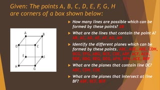 Given: The points A, B, C, D, E, F, G, H
are corners of a box shown below:
 How many lines are possible which can be
formed by these points? 28
 What are the lines that contain the point A?
AB, AC, AD, AE, AF, AG, AH
 Identify the different planes which can be
formed by these points. ABC, ADE, ABE, CDH,
BCG, EFG, ABG, BCE, CDE, ADF, ACF, ACH,
BDE, BDG, BEG, DEG, AFH, BFH, ACE, BDF
 What are the planes that contain line DC?
ABC, CDH, CDE
 What are the planes that intersect at line
BF? ABF, BCF, BDF
 