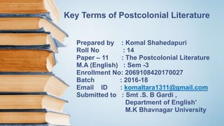 Key Terms of Postcolonial Literature
Prepared by : Komal Shahedapuri
Roll No : 14
Paper – 11 : The Postcolonial Literature
M.A (English) : Sem -3
Enrollment No: 2069108420170027
Batch : 2016-18
Email ID : komaltara1311@gmail.com
Submitted to : Smt .S. B Gardi ,
Department of English’
M.K Bhavnagar University
 