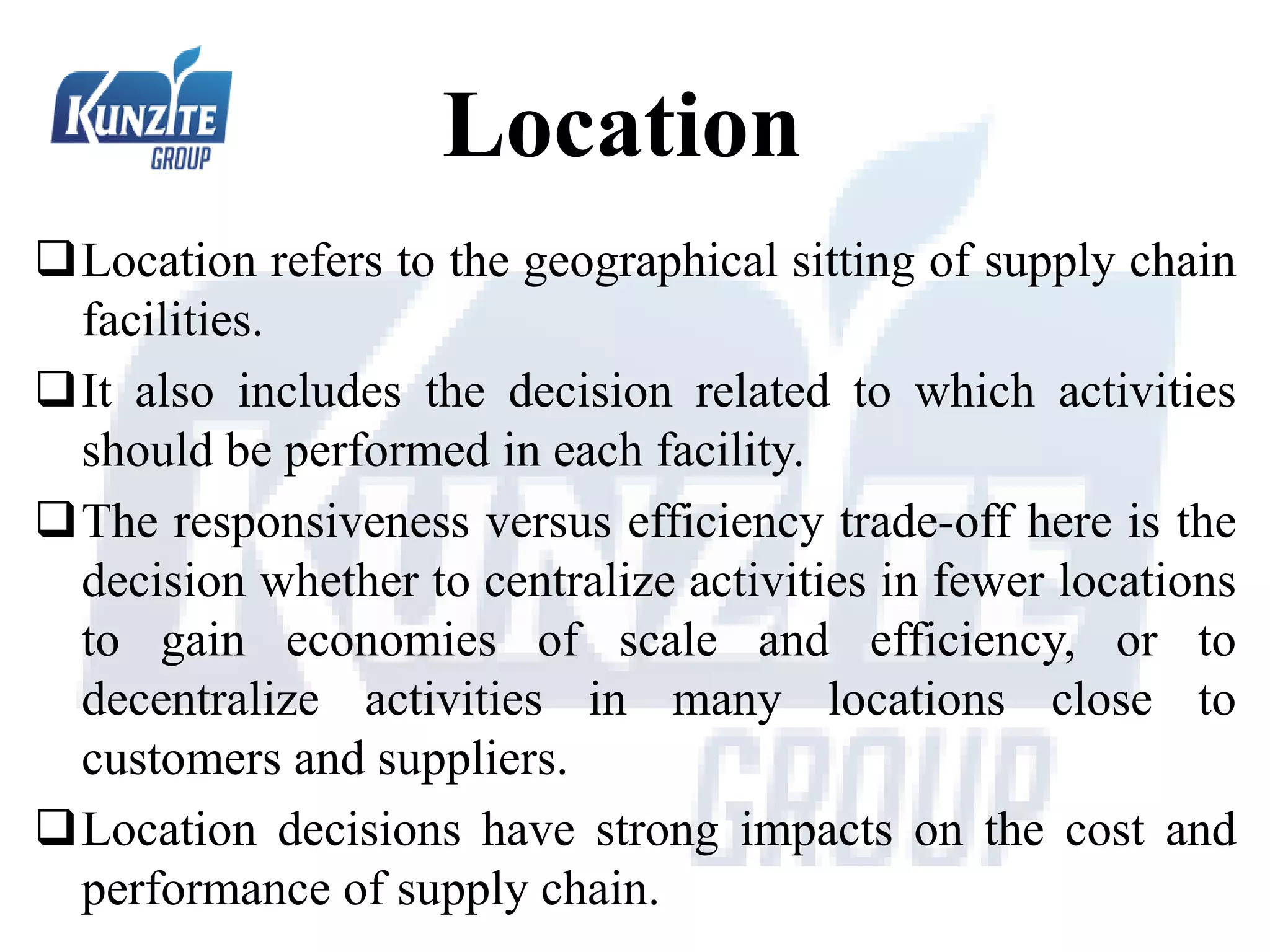 Location
Location refers to the geographical sitting of supply chain
facilities.
It also includes the decision related to which activities
should be performed in each facility.
The responsiveness versus efficiency trade-off here is the
decision whether to centralize activities in fewer locations
to gain economies of scale and efficiency, or to
decentralize activities in many locations close to
customers and suppliers.
Location decisions have strong impacts on the cost and
performance of supply chain.
 