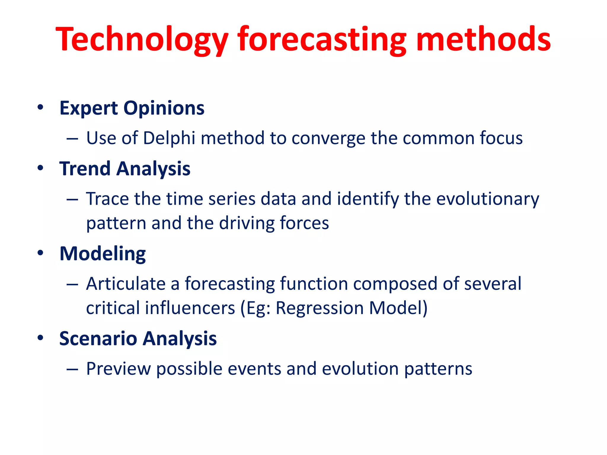 Technology forecasting methods
• Expert Opinions
– Use of Delphi method to converge the common focus
• Trend Analysis
– Trace the time series data and identify the evolutionary
pattern and the driving forces
• Modeling
– Articulate a forecasting function composed of several
critical influencers (Eg: Regression Model)
• Scenario Analysis
– Preview possible events and evolution patterns
 