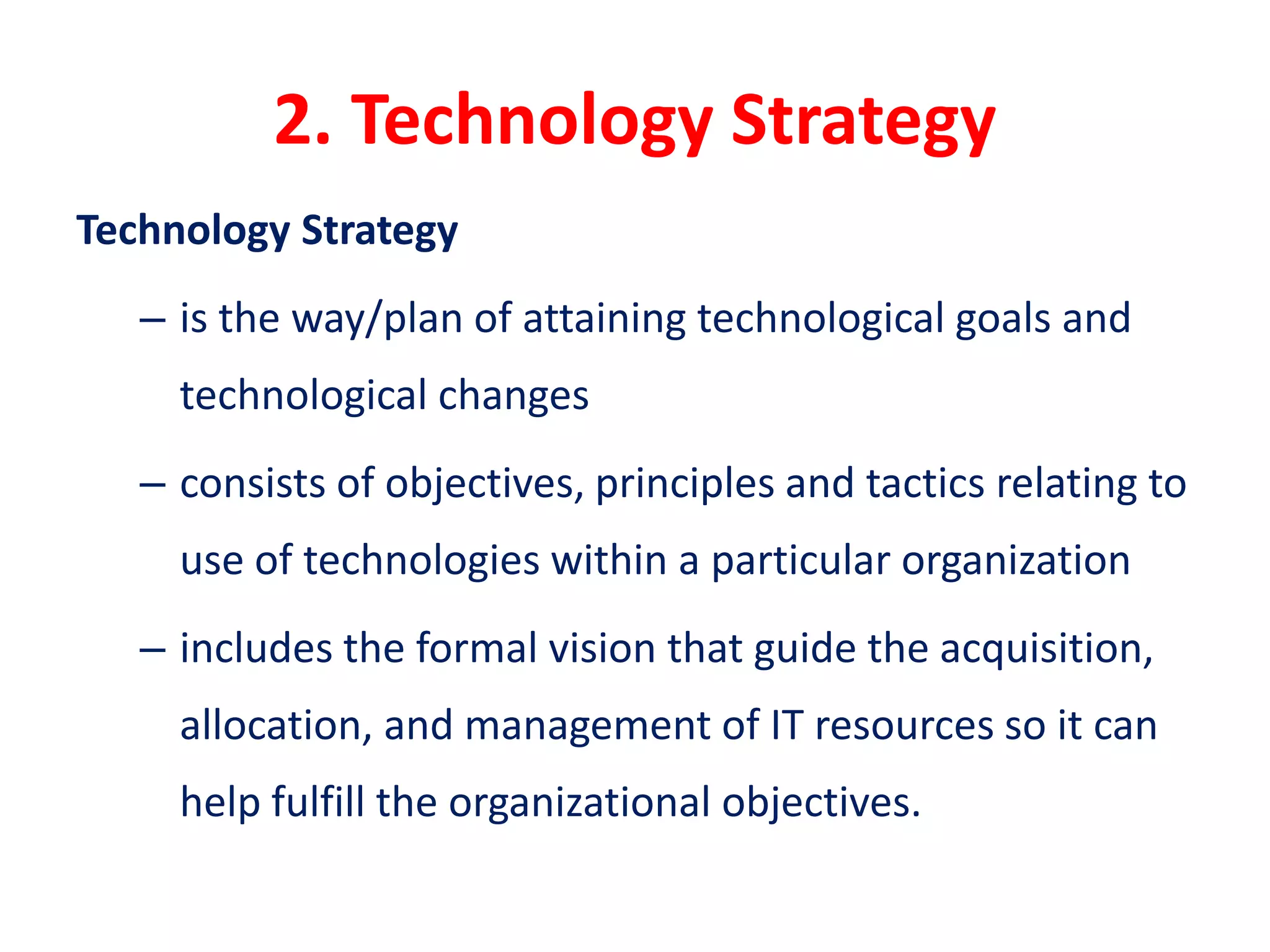 2. Technology Strategy
Technology Strategy
– is the way/plan of attaining technological goals and
technological changes
– consists of objectives, principles and tactics relating to
use of technologies within a particular organization
– includes the formal vision that guide the acquisition,
allocation, and management of IT resources so it can
help fulfill the organizational objectives.
 