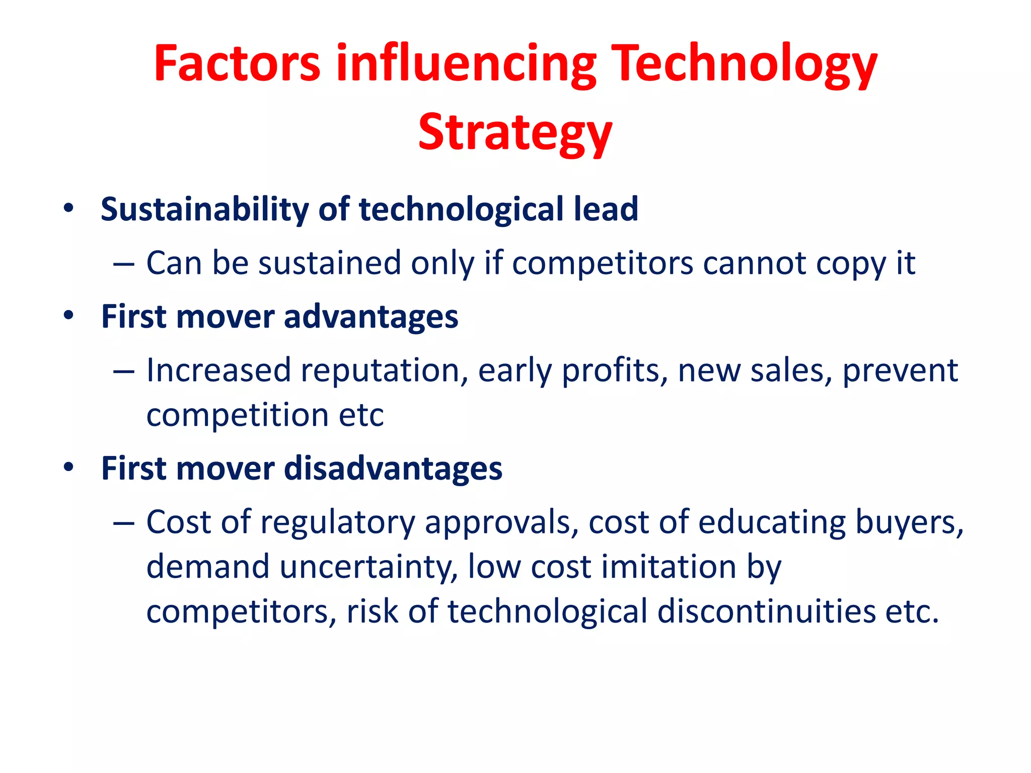 Factors influencing Technology
Strategy
• Sustainability of technological lead
– Can be sustained only if competitors cannot copy it
• First mover advantages
– Increased reputation, early profits, new sales, prevent
competition etc
• First mover disadvantages
– Cost of regulatory approvals, cost of educating buyers,
demand uncertainty, low cost imitation by
competitors, risk of technological discontinuities etc.
 