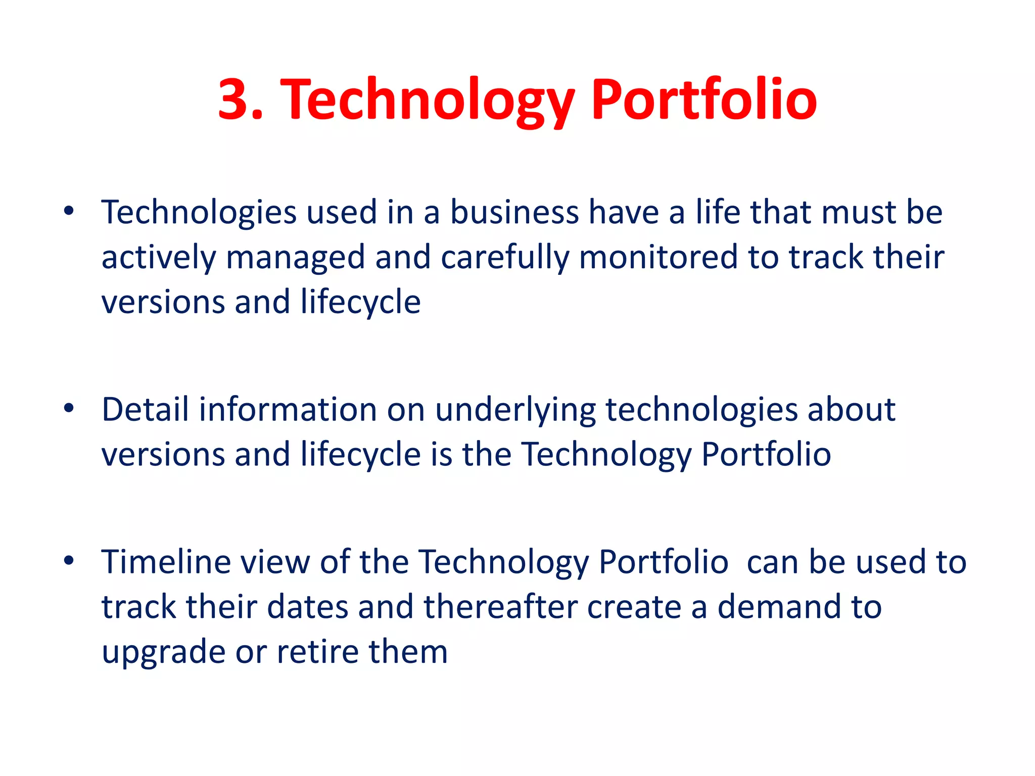 3. Technology Portfolio
• Technologies used in a business have a life that must be
actively managed and carefully monitored to track their
versions and lifecycle
• Detail information on underlying technologies about
versions and lifecycle is the Technology Portfolio
• Timeline view of the Technology Portfolio can be used to
track their dates and thereafter create a demand to
upgrade or retire them
 
