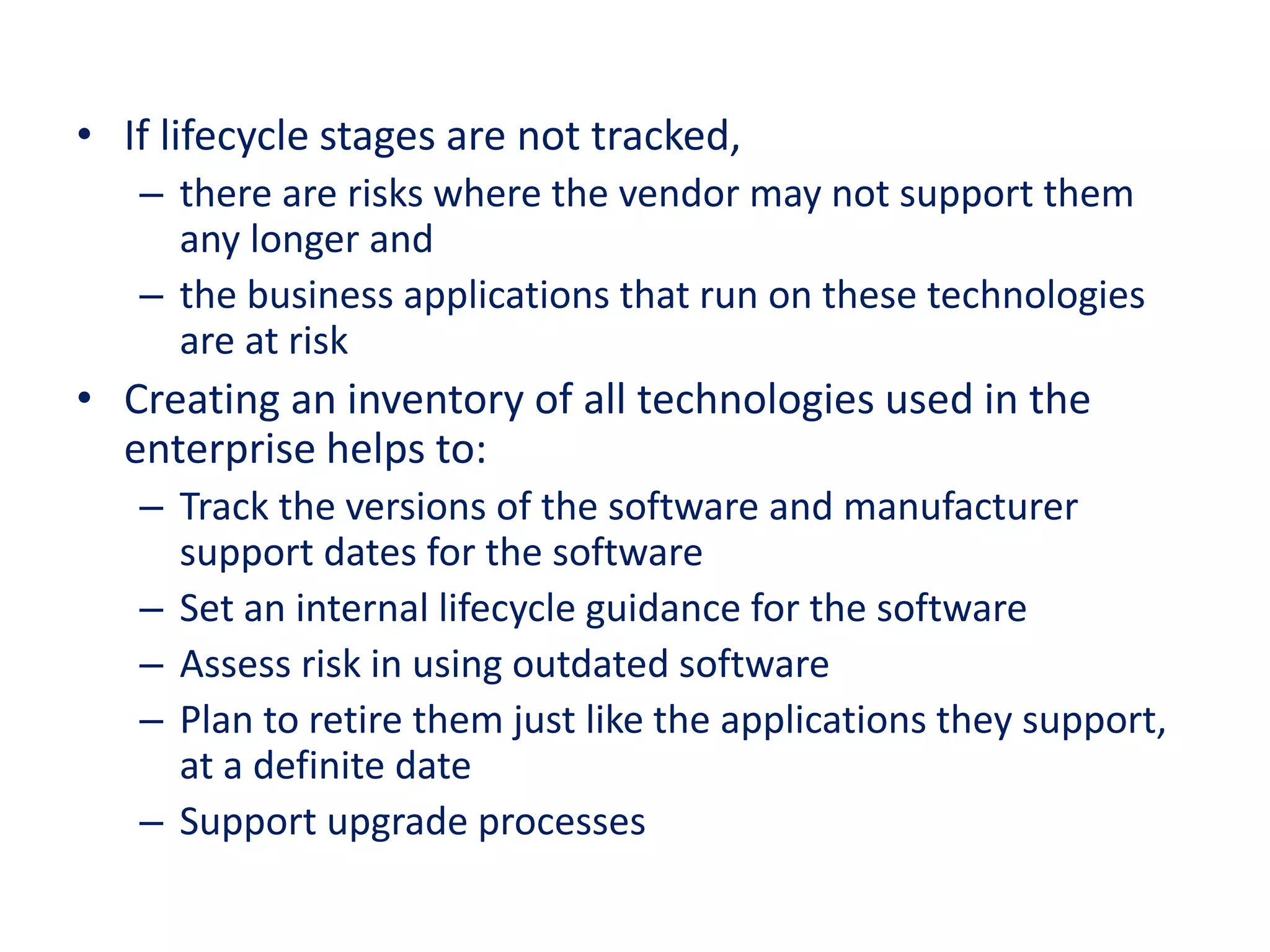 • If lifecycle stages are not tracked,
– there are risks where the vendor may not support them
any longer and
– the business applications that run on these technologies
are at risk
• Creating an inventory of all technologies used in the
enterprise helps to:
– Track the versions of the software and manufacturer
support dates for the software
– Set an internal lifecycle guidance for the software
– Assess risk in using outdated software
– Plan to retire them just like the applications they support,
at a definite date
– Support upgrade processes
 