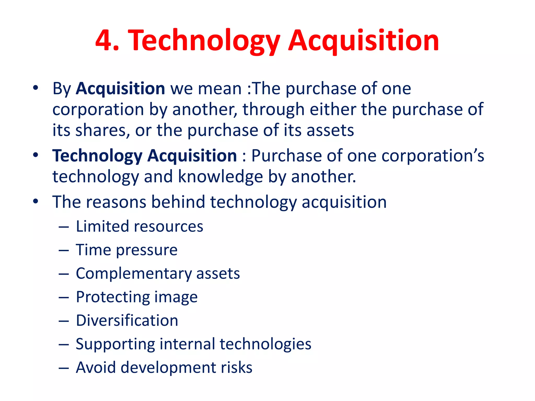 4. Technology Acquisition
• By Acquisition we mean :The purchase of one
corporation by another, through either the purchase of
its shares, or the purchase of its assets
• Technology Acquisition : Purchase of one corporation’s
technology and knowledge by another.
• The reasons behind technology acquisition
– Limited resources
– Time pressure
– Complementary assets
– Protecting image
– Diversification
– Supporting internal technologies
– Avoid development risks
 