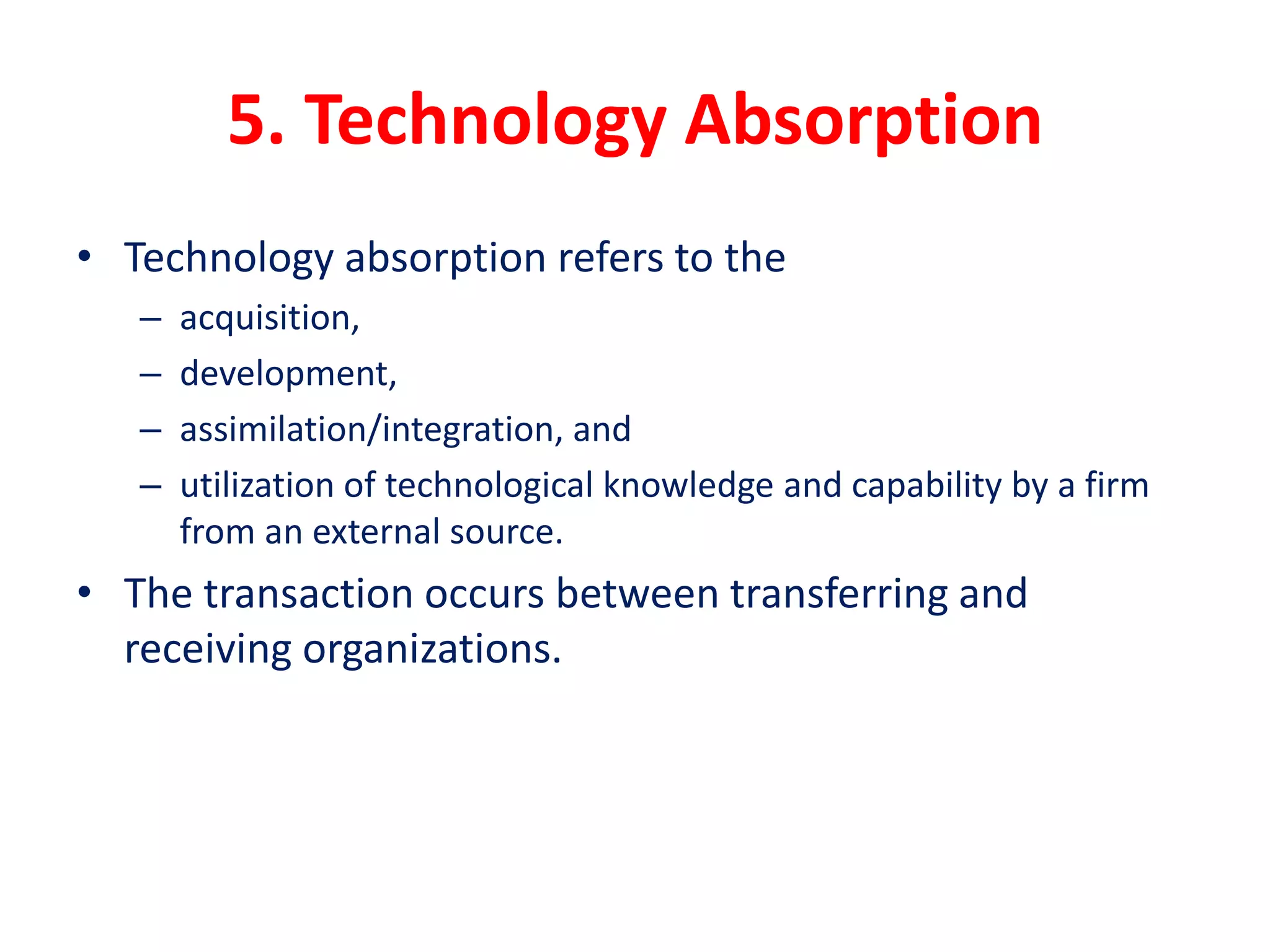 5. Technology Absorption
• Technology absorption refers to the
– acquisition,
– development,
– assimilation/integration, and
– utilization of technological knowledge and capability by a firm
from an external source.
• The transaction occurs between transferring and
receiving organizations.
 