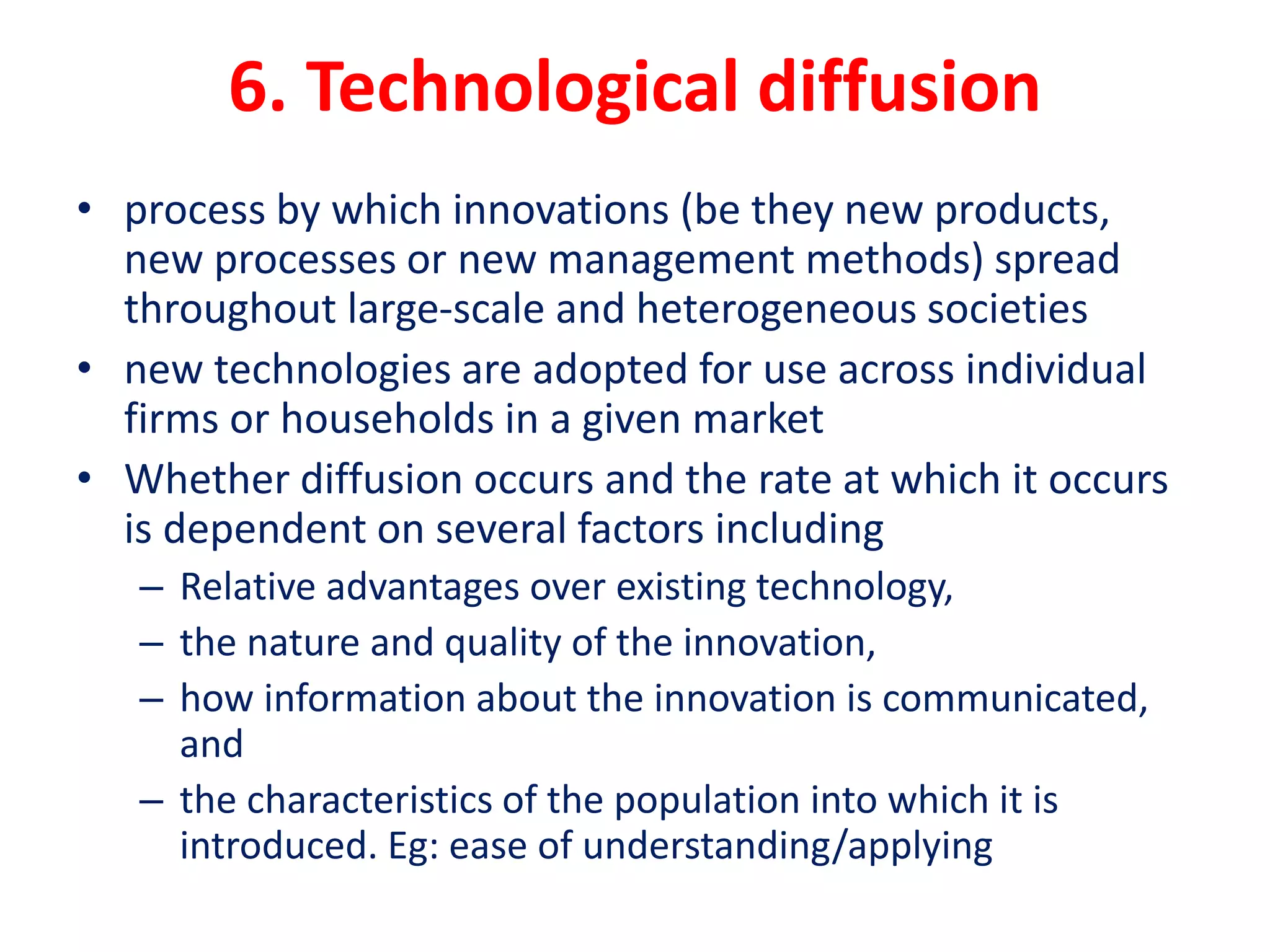 6. Technological diffusion
• process by which innovations (be they new products,
new processes or new management methods) spread
throughout large-scale and heterogeneous societies
• new technologies are adopted for use across individual
firms or households in a given market
• Whether diffusion occurs and the rate at which it occurs
is dependent on several factors including
– Relative advantages over existing technology,
– the nature and quality of the innovation,
– how information about the innovation is communicated,
and
– the characteristics of the population into which it is
introduced. Eg: ease of understanding/applying
 