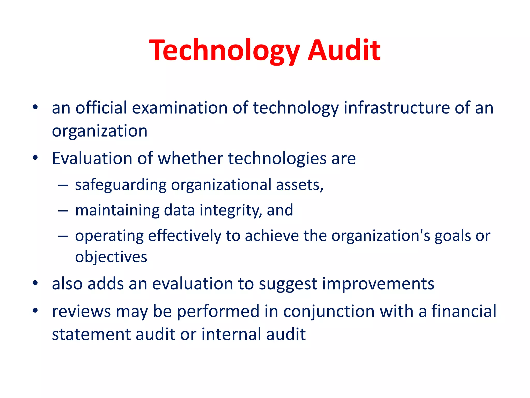 Technology Audit
• an official examination of technology infrastructure of an
organization
• Evaluation of whether technologies are
– safeguarding organizational assets,
– maintaining data integrity, and
– operating effectively to achieve the organization's goals or
objectives
• also adds an evaluation to suggest improvements
• reviews may be performed in conjunction with a financial
statement audit or internal audit
 