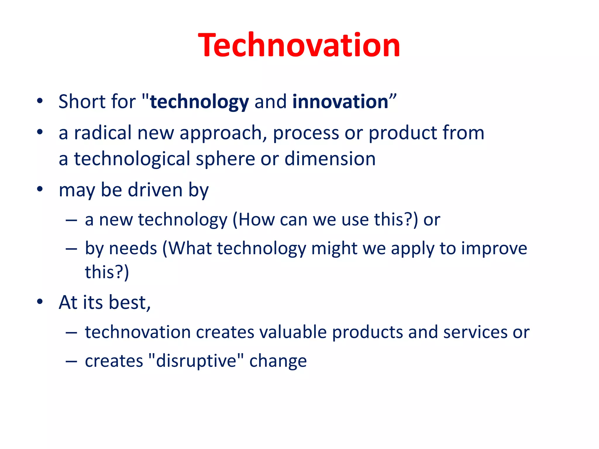 Technovation
• Short for "technology and innovation”
• a radical new approach, process or product from
a technological sphere or dimension
• may be driven by
– a new technology (How can we use this?) or
– by needs (What technology might we apply to improve
this?)
• At its best,
– technovation creates valuable products and services or
– creates "disruptive" change
 
