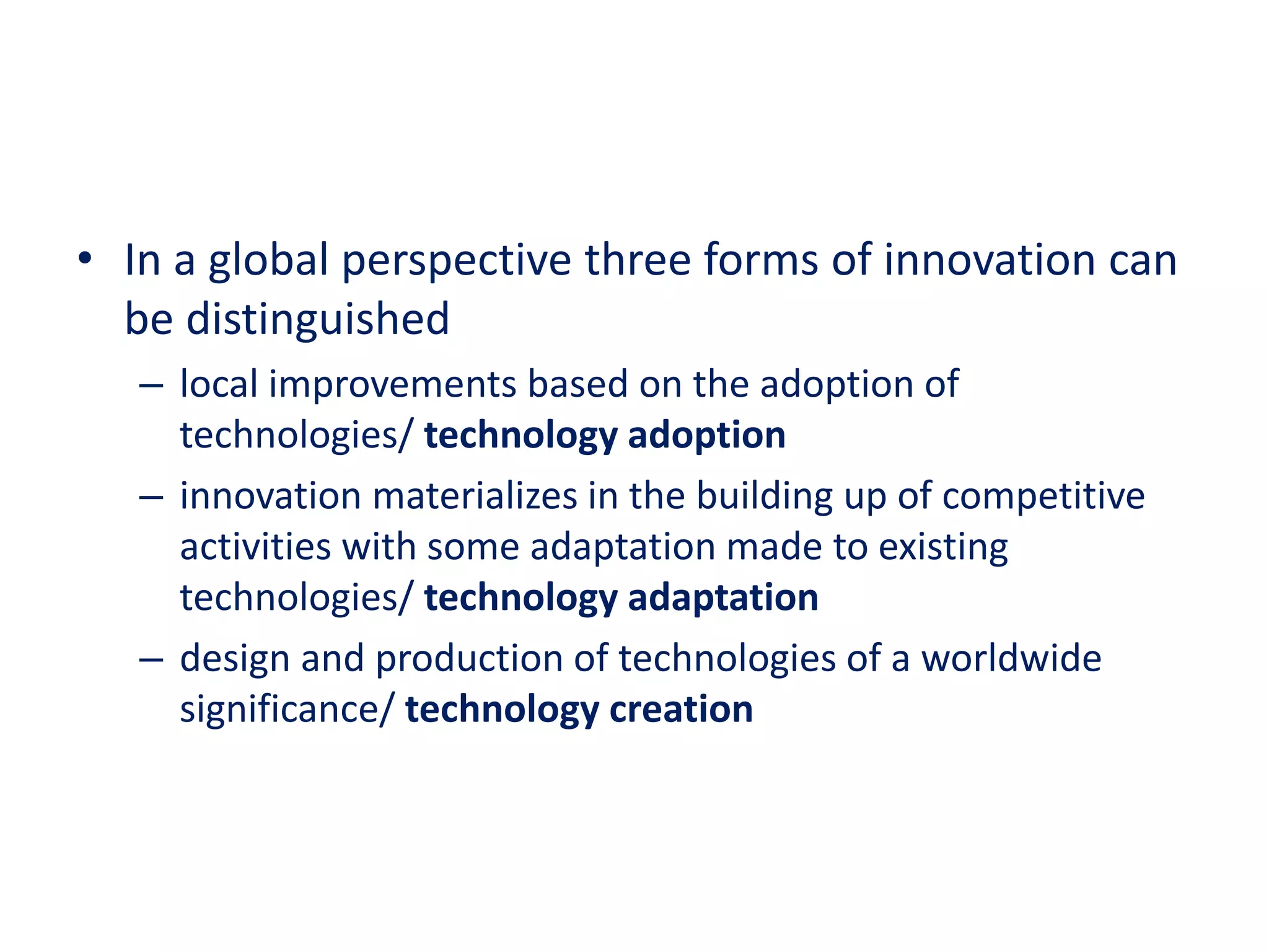 • In a global perspective three forms of innovation can
be distinguished
– local improvements based on the adoption of
technologies/ technology adoption
– innovation materializes in the building up of competitive
activities with some adaptation made to existing
technologies/ technology adaptation
– design and production of technologies of a worldwide
significance/ technology creation
 