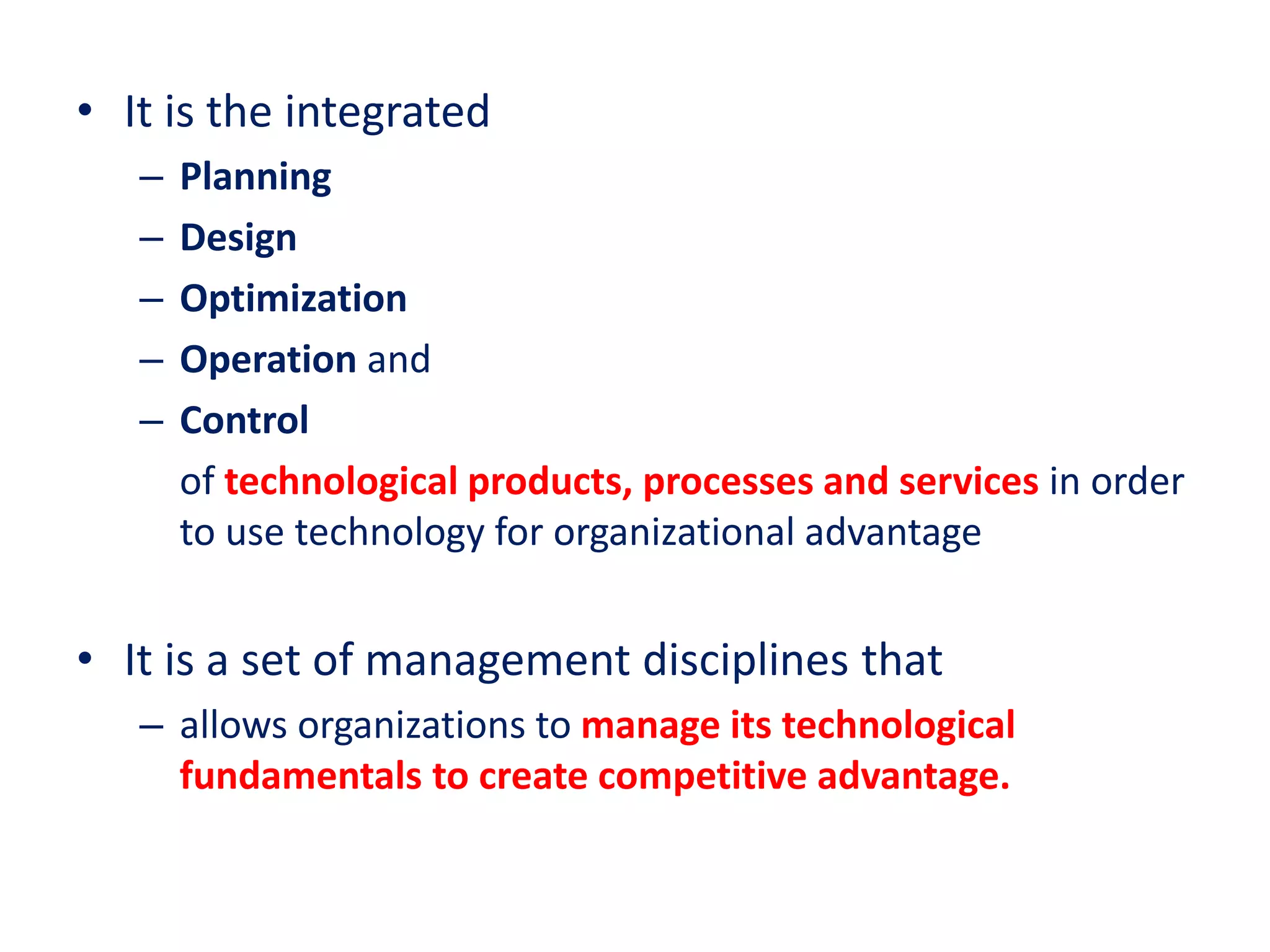 • It is the integrated
– Planning
– Design
– Optimization
– Operation and
– Control
of technological products, processes and services in order
to use technology for organizational advantage
• It is a set of management disciplines that
– allows organizations to manage its technological
fundamentals to create competitive advantage.
 