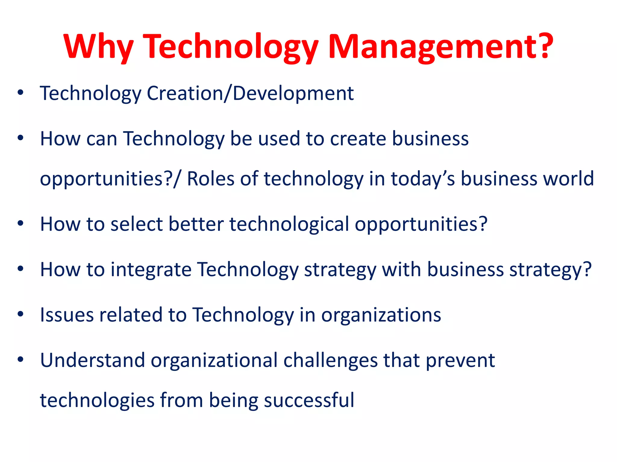 Why Technology Management?
• Technology Creation/Development
• How can Technology be used to create business
opportunities?/ Roles of technology in today’s business world
• How to select better technological opportunities?
• How to integrate Technology strategy with business strategy?
• Issues related to Technology in organizations
• Understand organizational challenges that prevent
technologies from being successful
 