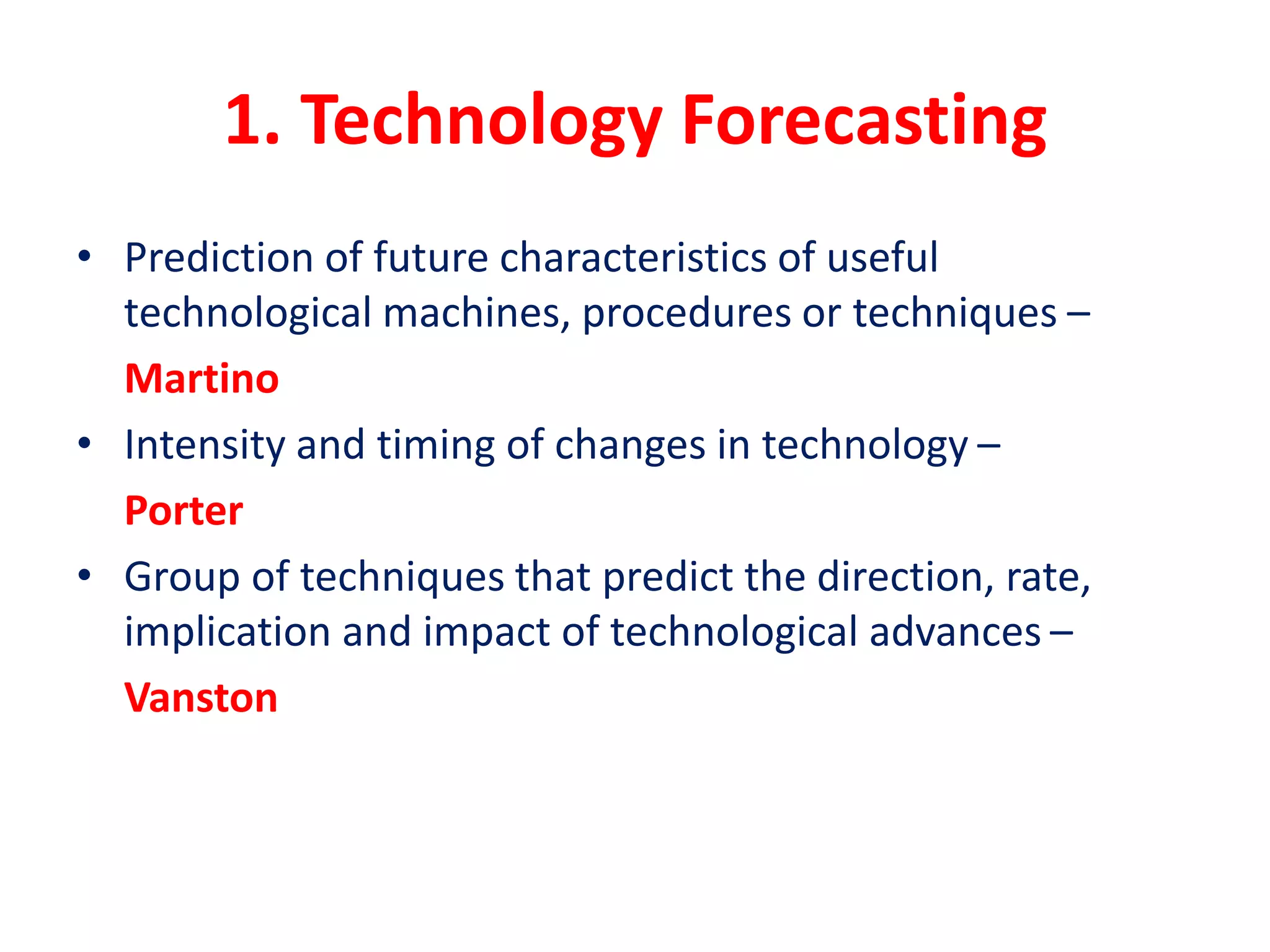 1. Technology Forecasting
• Prediction of future characteristics of useful
technological machines, procedures or techniques –
Martino
• Intensity and timing of changes in technology –
Porter
• Group of techniques that predict the direction, rate,
implication and impact of technological advances –
Vanston
 