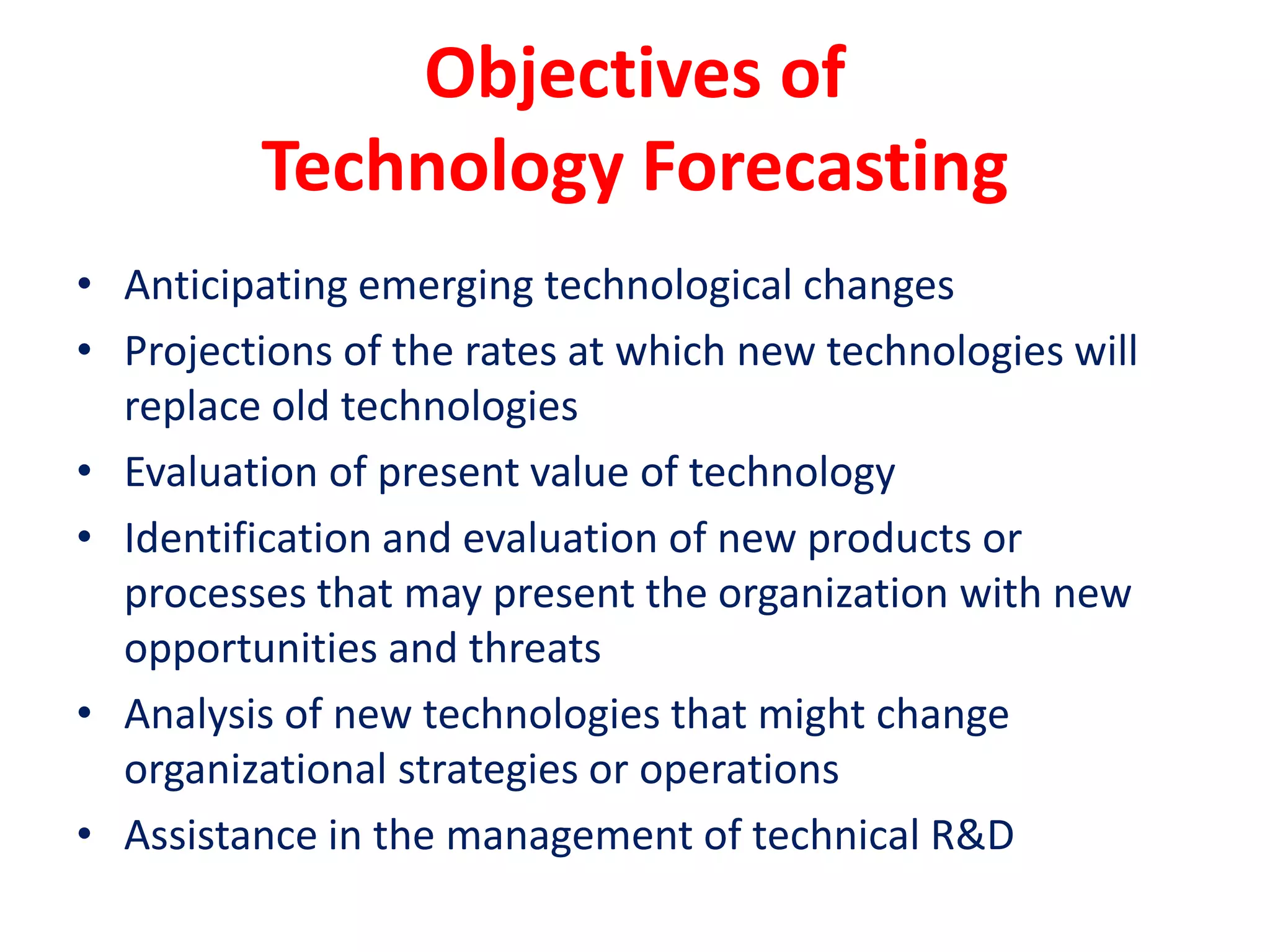 Objectives of
Technology Forecasting
• Anticipating emerging technological changes
• Projections of the rates at which new technologies will
replace old technologies
• Evaluation of present value of technology
• Identification and evaluation of new products or
processes that may present the organization with new
opportunities and threats
• Analysis of new technologies that might change
organizational strategies or operations
• Assistance in the management of technical R&D
 