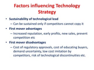 Factors influencing Technology
Strategy
• Sustainability of technological lead
– Can be sustained only if competitors cannot copy it
• First mover advantages
– Increased reputation, early profits, new sales, prevent
competition etc
• First mover disadvantages
– Cost of regulatory approvals, cost of educating buyers,
demand uncertainty, low cost imitation by
competitors, risk of technological discontinuities etc.
 