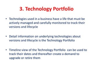 3. Technology Portfolio
• Technologies used in a business have a life that must be
actively managed and carefully monitored to track their
versions and lifecycle
• Detail information on underlying technologies about
versions and lifecycle is the Technology Portfolio
• Timeline view of the Technology Portfolio can be used to
track their dates and thereafter create a demand to
upgrade or retire them
 