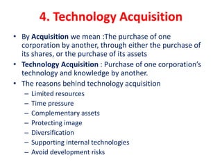 4. Technology Acquisition
• By Acquisition we mean :The purchase of one
corporation by another, through either the purchase of
its shares, or the purchase of its assets
• Technology Acquisition : Purchase of one corporation’s
technology and knowledge by another.
• The reasons behind technology acquisition
– Limited resources
– Time pressure
– Complementary assets
– Protecting image
– Diversification
– Supporting internal technologies
– Avoid development risks
 