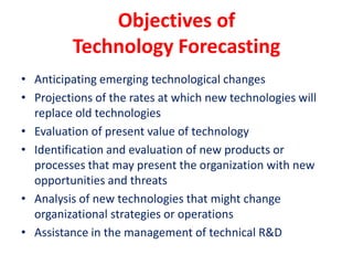 Objectives of
Technology Forecasting
• Anticipating emerging technological changes
• Projections of the rates at which new technologies will
replace old technologies
• Evaluation of present value of technology
• Identification and evaluation of new products or
processes that may present the organization with new
opportunities and threats
• Analysis of new technologies that might change
organizational strategies or operations
• Assistance in the management of technical R&D
 