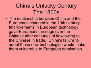 China’s Unlucky Century
            The 1800s
• The relationship between China and the
  Europeans changed in the 19th century.
  Improvements in European technology
  gave Europeans an edge over the
  Chinese after centuries of kowtowing to
  the Chinese in trade. China’s failure to
  adopt these new technologies would make
  them vulnerable to European domination.
 
