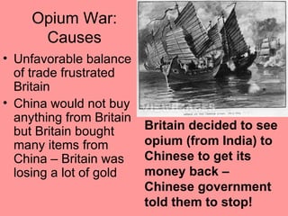 Opium War:
      Causes
• Unfavorable balance
  of trade frustrated
  Britain
• China would not buy
  anything from Britain
  but Britain bought      Britain decided to see
  many items from         opium (from India) to
  China – Britain was     Chinese to get its
  losing a lot of gold    money back –
                          Chinese government
                          told them to stop!
 