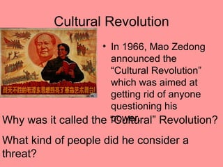 Cultural Revolution
                    • In 1966, Mao Zedong
                      announced the
                      “Cultural Revolution”
                      which was aimed at
                      getting rid of anyone
                      questioning his
                      power.
Why was it called the “Cultural” Revolution?
What kind of people did he consider a
threat?
 