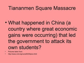 Tiananmen Square Massacre

• What happened in China (a
  country where great economic
  gains were occurring) that led
  the government to attack its
  own students?
•   Pictures taken from
•   http://www.cnd.org/June4th/64pics.html
 