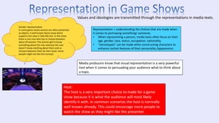 Gender representation-
In some game shows woman are often presented
as objects. A well known Game show which
supports this view is Take Me Out. In this show
there is one man who has to choose between
about 20 women. The women get to know
everything about the man whereas the man
doesn’t know anything about them and so
chooses between them by their looks. Some
people might not like this concept.
Values and ideologies are transmitted through the representations in media texts.
Representation = understanding the choices that are made when
it comes to portraying something/ someone.
• When representing a person, media texts often focus on their
age, gender, race, status, occupation, nationality.
• “stereotypes” can be made when constructing characters to
enhance certain features of their personality /appearance.
Media producers know that visual representation is a very powerful
tool when it comes to persuading your audience what to think about
a topic.
Host:
The host is a very important choice to make for a game
show because it is what the audience will most likely
identify it with. In common scenarios the host is normally
well known already. This could encourage more people to
watch the show as they might like the presenter.
 