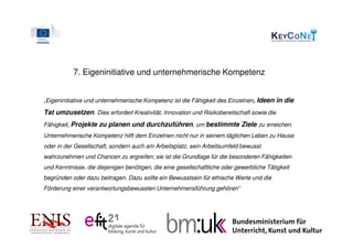 7. Eigeninitiative und unternehmerische Kompetenz


„Eigeninitiative und unternehmerische Kompetenz ist die Fähigkeit des Einzelnen, Ideen in die

Tat umzusetzen. Dies erfordert Kreativität, Innovation und Risikobereitschaft sowie die
Fähigkeit, Projekte zu planen und durchzuführen, um bestimmte Ziele zu erreichen.
Unternehmerische Kompetenz hilft dem Einzelnen nicht nur in seinem täglichen Leben zu Hause
oder in der Gesellschaft, sondern auch am Arbeitsplatz, sein Arbeitsumfeld bewusst
wahrzunehmen und Chancen zu ergreifen; sie ist die Grundlage für die besonderen Fähigkeiten
und Kenntnisse, die diejenigen benötigen, die eine gesellschaftliche oder gewerbliche Tätigkeit
begründen oder dazu beitragen. Dazu sollte ein Bewusstsein für ethische Werte und die
Förderung einer verantwortungsbewussten Unternehmensführung gehören“
 