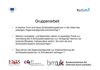 Gruppenarbeit
•   In welcher Form sind diese Schlüsselkompetenzen in der Arbeit des
    jeweiligen Gegenstandsportals berücksichtigt ?

•   Welche Lernobjekte und Materialien stehen im jeweiligen Portal zur
    Vermittlung der 8 Schlüsselkompetenzen zur Verfügung? Nennen sie
    konkrete Beispiele, insbesondere solche, die mehr als eine
    Schlüsselkompetenz berücksichtigen !

•   Was können die Gegenstandsportale zur Implementierung der
    Schlüsselkompetenzen im Schulbereich beitragen ?
 
