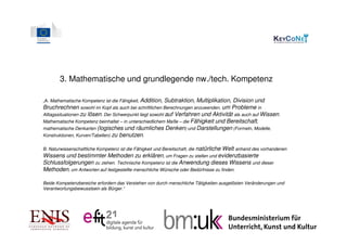3. Mathematische und grundlegende nw./tech. Kompetenz

„A. Mathematische Kompetenz ist die Fähigkeit, Addition,  Subtraktion, Multiplikation, Division und
Bruchrechnen sowohl im Kopf als auch bei schriftlichen Berechnungen anzuwenden, um Probleme in
Alltagssituationen zu lösen. Der Schwerpunkt liegt sowohl auf Verfahren und Aktivität als auch auf Wissen.
Mathematische Kompetenz beinhaltet – in unterschiedlichem Maße – die Fähigkeit und Bereitschaft,
mathematische Denkarten (logisches und räumliches Denken) und Darstellungen (Formeln, Modelle,
Konstruktionen, Kurven/Tabellen) zu benutzen.

B. Naturwissenschaftliche Kompetenz ist die Fähigkeit und Bereitschaft, die natürliche
                                                                                  Welt anhand des vorhandenen
Wissens und bestimmter Methoden zu erklären, um Fragen zu stellen und evidenzbasierte
Schlussfolgerungen zu ziehen. Technische Kompetenz ist die Anwendung dieses Wissens und dieser
Methoden, um Antworten auf festgestellte menschliche Wünsche oder Bedürfnisse zu finden.

Beide Kompetenzbereiche erfordern das Verstehen von durch menschliche Tätigkeiten ausgelösten Veränderungen und
Verantwortungsbewusstsein als Bürger.“
 