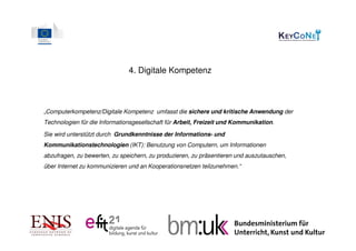 4. Digitale Kompetenz



„Computerkompetenz/Digitale Kompetenz umfasst die sichere und kritische Anwendung der
Technologien für die Informationsgesellschaft für Arbeit, Freizeit und Kommunikation.

Sie wird unterstützt durch Grundkenntnisse der Informations- und
Kommunikationstechnologien (IKT): Benutzung von Computern, um Informationen
abzufragen, zu bewerten, zu speichern, zu produzieren, zu präsentieren und auszutauschen,
über Internet zu kommunizieren und an Kooperationsnetzen teilzunehmen.“
 