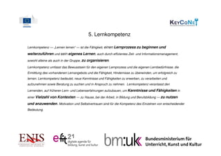 5. Lernkompetenz

Lernkompetenz — „Lernen lernen“ — ist die Fähigkeit, einen Lernprozess zu beginnen und

weiterzuführen und sein eigenes Lernen, auch durch effizientes Zeit- und Informationsmanagement,
sowohl alleine als auch in der Gruppe, zu organisieren.

Lernkompetenz umfasst das Bewusstsein für den eigenen Lernprozess und die eigenen Lernbedürfnisse, die
Ermittlung des vorhandenen Lernangebots und die Fähigkeit, Hindernisse zu überwinden, um erfolgreich zu
lernen. Lernkompetenz bedeutet, neue Kenntnisse und Fähigkeiten zu erwerben, zu verarbeiten und
aufzunehmen sowie Beratung zu suchen und in Anspruch zu nehmen. Lernkompetenz veranlasst den

Lernenden, auf früheren Lern- und Lebenserfahrungen aufzubauen, um Kenntnisse und Fähigkeiten in

einer Vielzahl von Kontexten — zu Hause, bei der Arbeit, in Bildung und Berufsbildung — zu nutzen

und anzuwenden. Motivation und Selbstvertrauen sind für die Kompetenz des Einzelnen von entscheidender
Bedeutung.
 