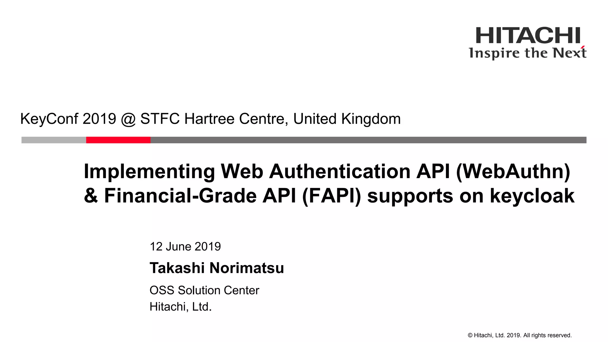 © Hitachi, Ltd. 2019. All rights reserved. Implementing Web Authentication API (WebAuthn) & Financial-Grade API (FAPI) supports on keycloak KeyConf 2019 @ STFC Hartree Centre, United Kingdom Hitachi, Ltd. OSS Solution Center 12 June 2019 Takashi Norimatsu 