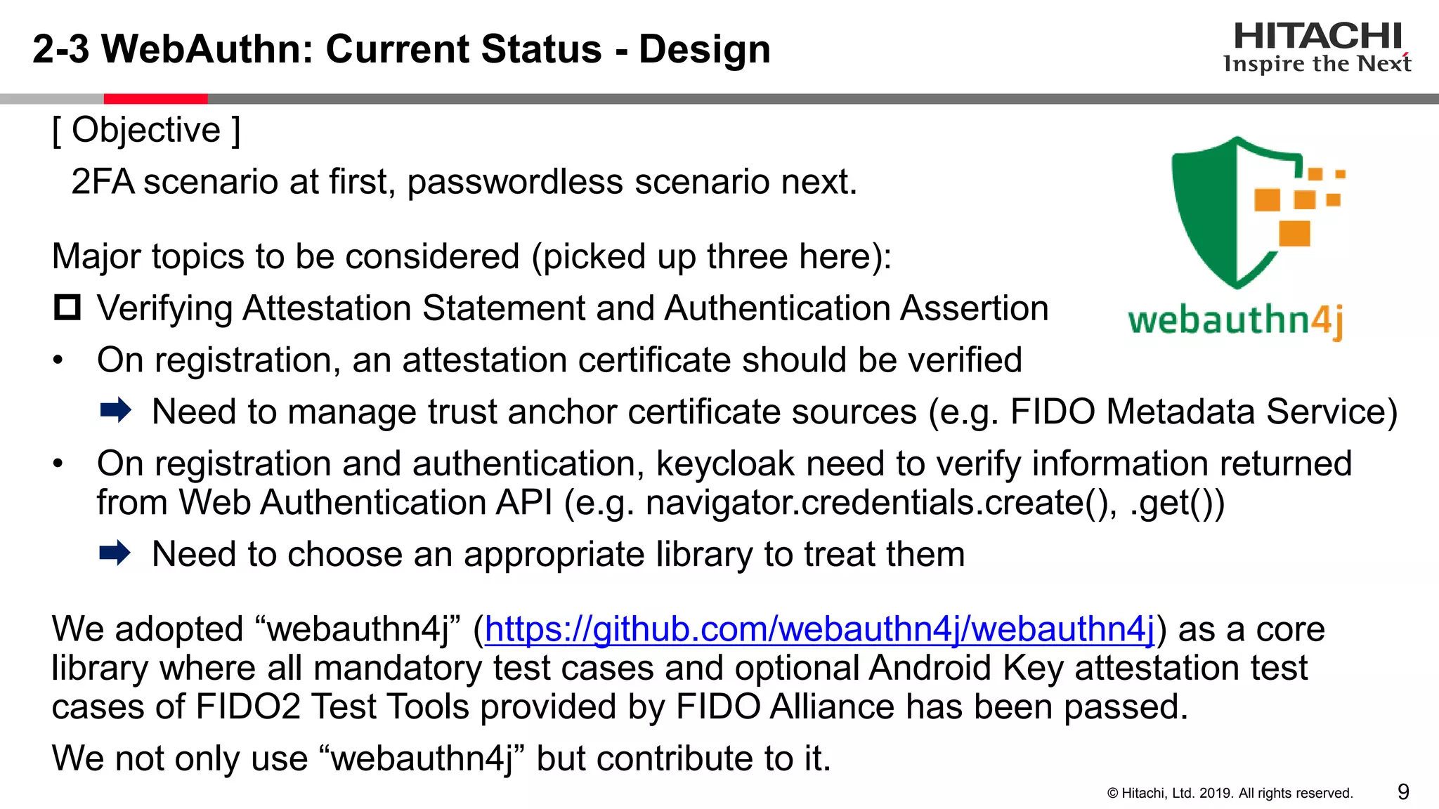 9© Hitachi, Ltd. 2019. All rights reserved. 2-3 WebAuthn: Current Status - Design [ Objective ] 2FA scenario at first, passwordless scenario next. Major topics to be considered (picked up three here):  Verifying Attestation Statement and Authentication Assertion • On registration, an attestation certificate should be verified Need to manage trust anchor certificate sources (e.g. FIDO Metadata Service) • On registration and authentication, keycloak need to verify information returned from Web Authentication API (e.g. navigator.credentials.create(), .get()) Need to choose an appropriate library to treat them We adopted “webauthn4j” (https://github.com/webauthn4j/webauthn4j) as a core library where all mandatory test cases and optional Android Key attestation test cases of FIDO2 Test Tools provided by FIDO Alliance has been passed. We not only use “webauthn4j” but contribute to it. 