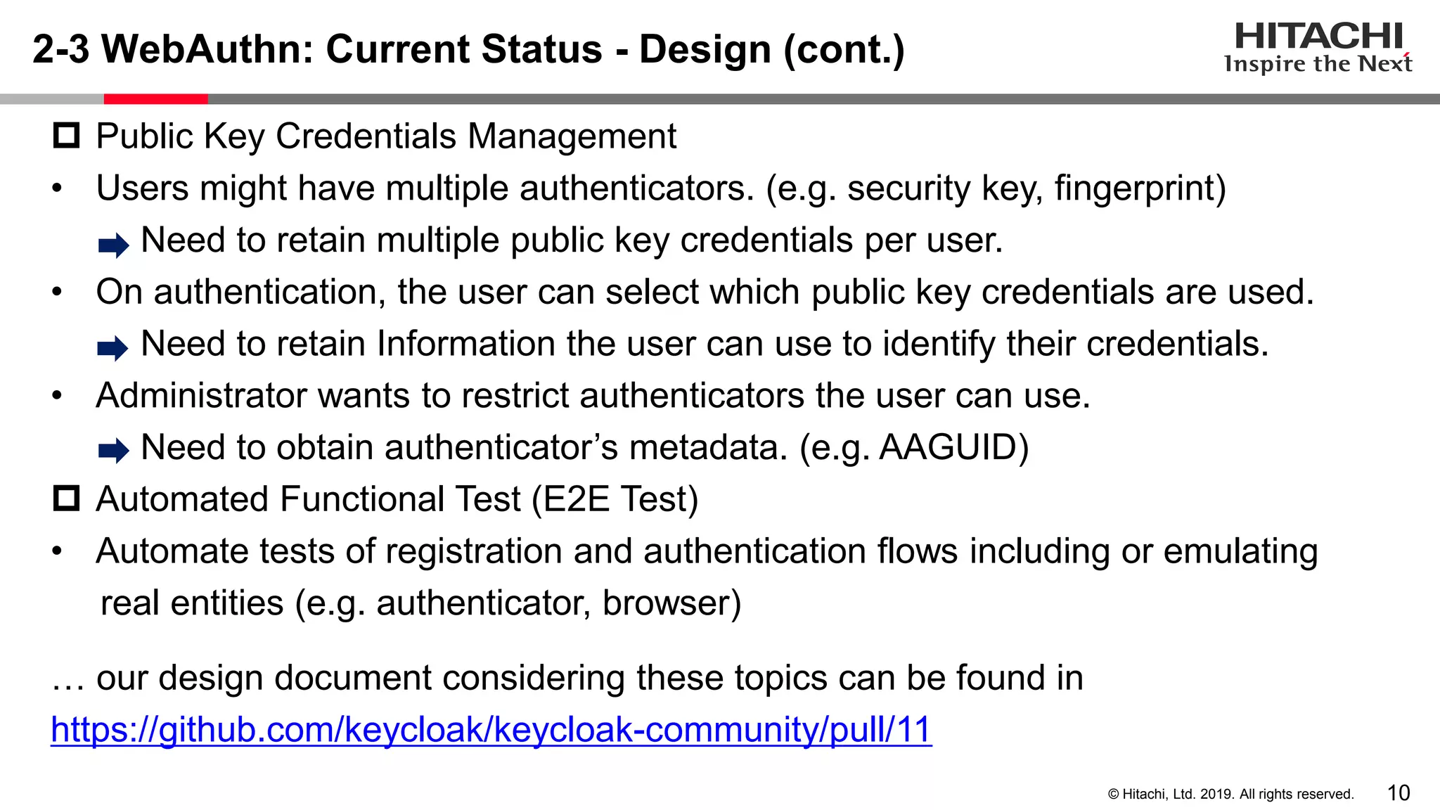10© Hitachi, Ltd. 2019. All rights reserved. 2-3 WebAuthn: Current Status - Design (cont.)  Public Key Credentials Management • Users might have multiple authenticators. (e.g. security key, fingerprint) Need to retain multiple public key credentials per user. • On authentication, the user can select which public key credentials are used. Need to retain Information the user can use to identify their credentials. • Administrator wants to restrict authenticators the user can use. Need to obtain authenticator’s metadata. (e.g. AAGUID)  Automated Functional Test (E2E Test) • Automate tests of registration and authentication flows including or emulating real entities (e.g. authenticator, browser) … our design document considering these topics can be found in https://github.com/keycloak/keycloak-community/pull/11 