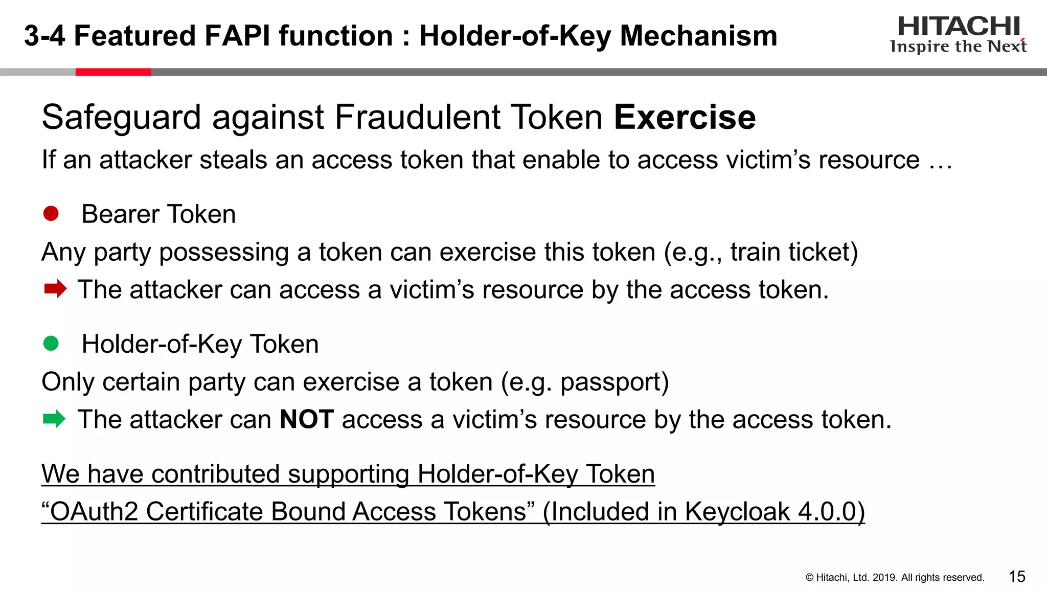 15© Hitachi, Ltd. 2019. All rights reserved. 3-4 Featured FAPI function : Holder-of-Key Mechanism Safeguard against Fraudulent Token Exercise If an attacker steals an access token that enable to access victim’s resource … ⚫ Bearer Token Any party possessing a token can exercise this token (e.g., train ticket) The attacker can access a victim’s resource by the access token. ⚫ Holder-of-Key Token Only certain party can exercise a token (e.g. passport) The attacker can NOT access a victim’s resource by the access token. We have contributed supporting Holder-of-Key Token “OAuth2 Certificate Bound Access Tokens” (Included in Keycloak 4.0.0) 