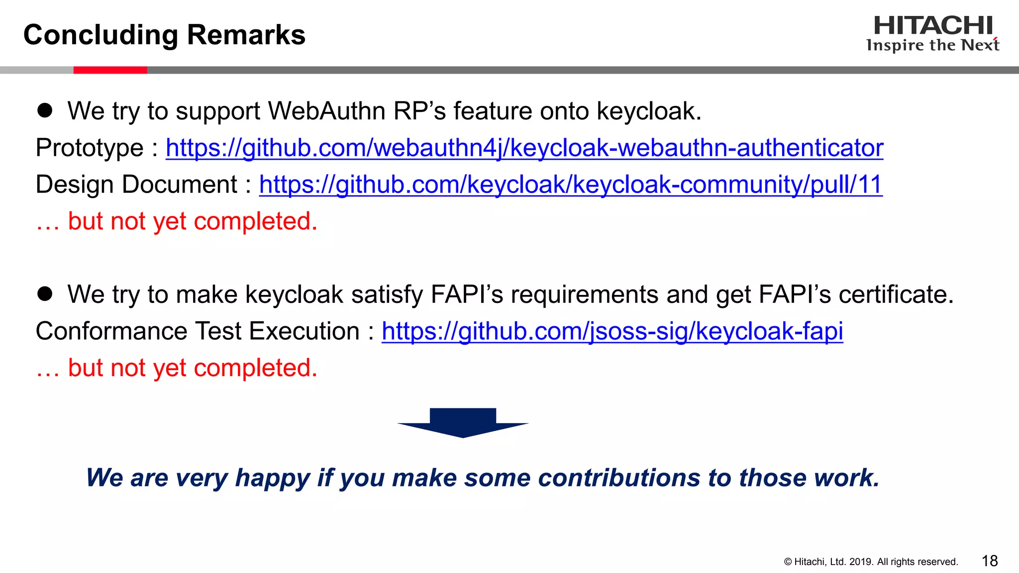 18© Hitachi, Ltd. 2019. All rights reserved. Concluding Remarks ⚫ We try to support WebAuthn RP’s feature onto keycloak. Prototype : https://github.com/webauthn4j/keycloak-webauthn-authenticator Design Document : https://github.com/keycloak/keycloak-community/pull/11 … but not yet completed. ⚫ We try to make keycloak satisfy FAPI’s requirements and get FAPI’s certificate. Conformance Test Execution : https://github.com/jsoss-sig/keycloak-fapi … but not yet completed. We are very happy if you make some contributions to those work. 