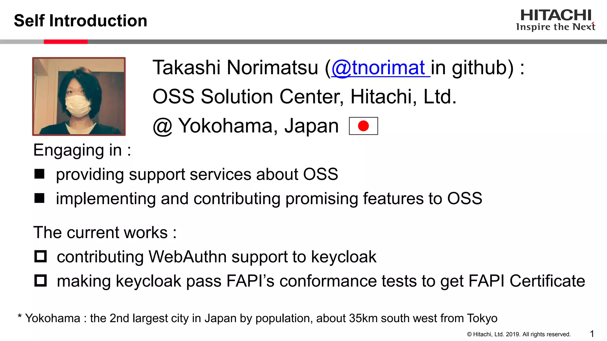 1© Hitachi, Ltd. 2019. All rights reserved. Self Introduction Engaging in : ◼ providing support services about OSS ◼ implementing and contributing promising features to OSS The current works :  contributing WebAuthn support to keycloak  making keycloak pass FAPI’s conformance tests to get FAPI Certificate Takashi Norimatsu (@tnorimat in github) : OSS Solution Center, Hitachi, Ltd. @ Yokohama, Japan * Yokohama : the 2nd largest city in Japan by population, about 35km south west from Tokyo 