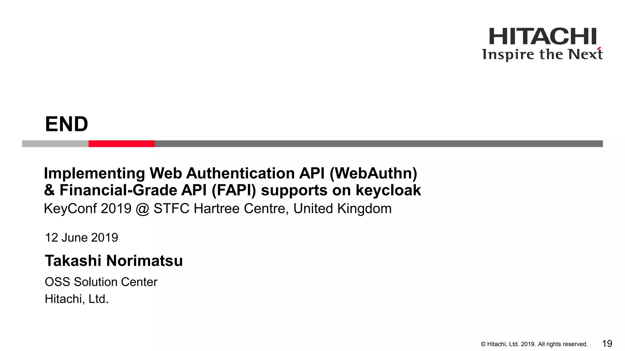 © Hitachi, Ltd. 2019. All rights reserved. Takashi Norimatsu 12 June 2019 Hitachi, Ltd. OSS Solution Center END KeyConf 2019 @ STFC Hartree Centre, United Kingdom Implementing Web Authentication API (WebAuthn) & Financial-Grade API (FAPI) supports on keycloak 19 