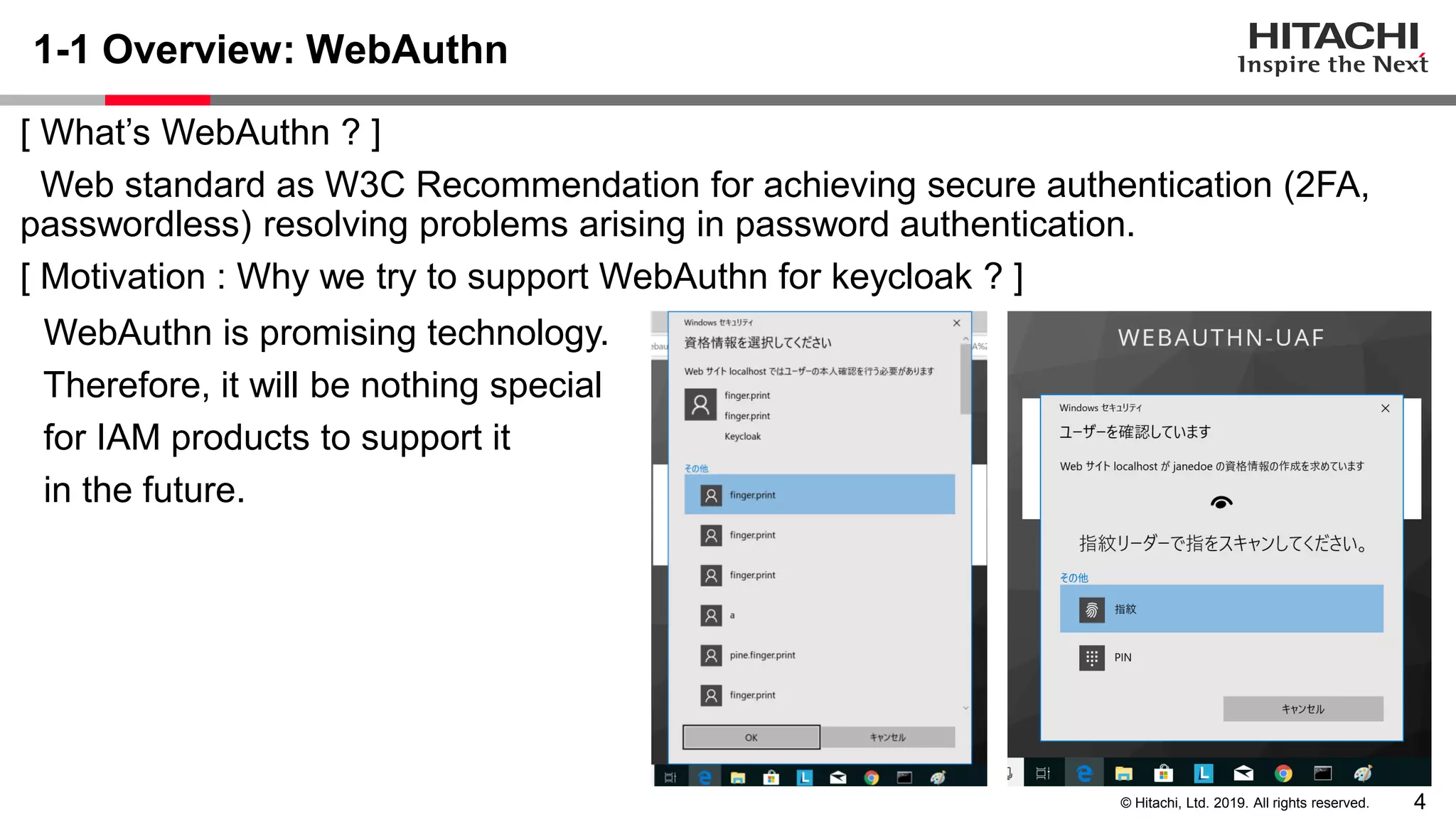 4© Hitachi, Ltd. 2019. All rights reserved. 1-1 Overview: WebAuthn [ What’s WebAuthn ? ] Web standard as W3C Recommendation for achieving secure authentication (2FA, passwordless) resolving problems arising in password authentication. [ Motivation : Why we try to support WebAuthn for keycloak ? ] WebAuthn is promising technology. Therefore, it will be nothing special for IAM products to support it in the future. 