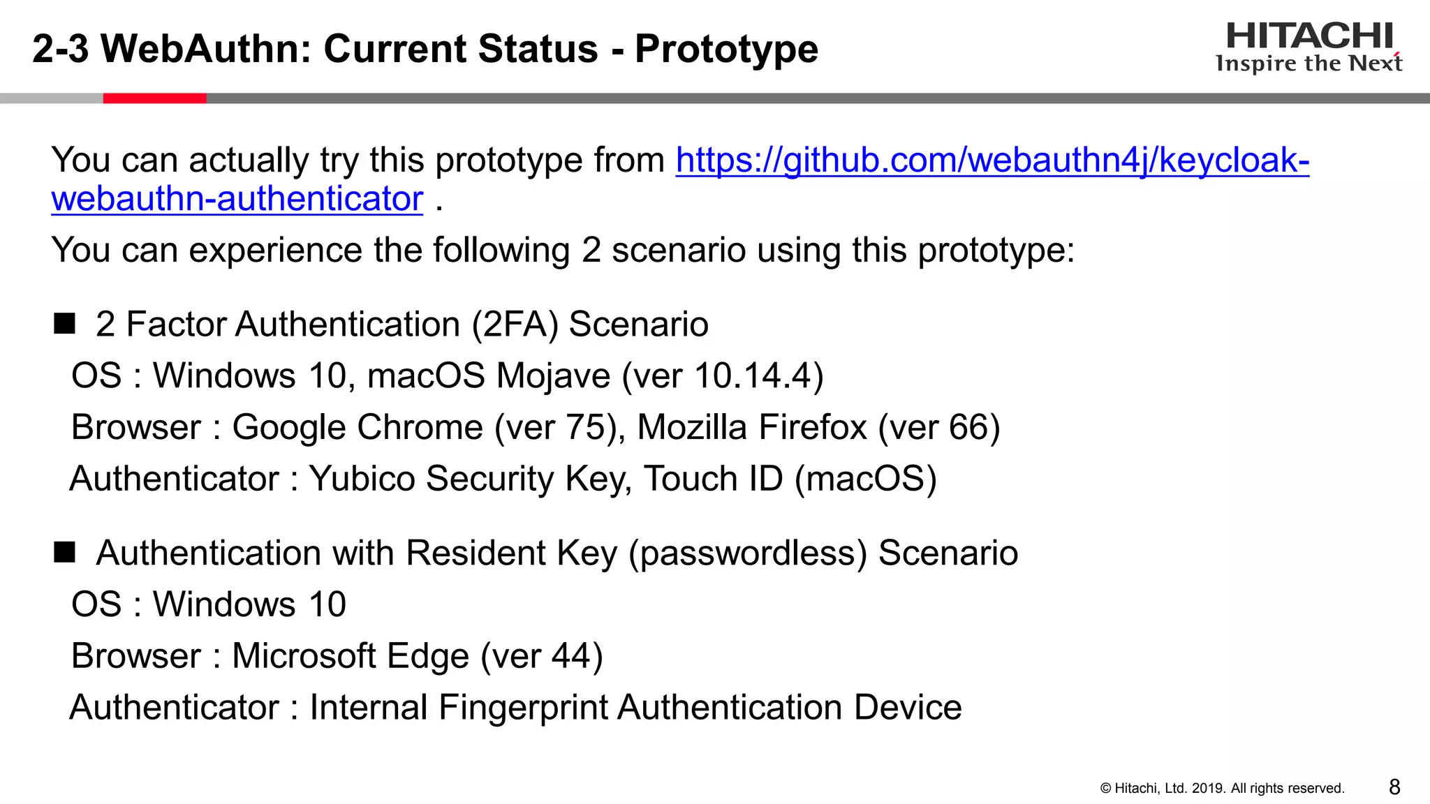 8© Hitachi, Ltd. 2019. All rights reserved. 2-3 WebAuthn: Current Status - Prototype You can actually try this prototype from https://github.com/webauthn4j/keycloak- webauthn-authenticator . You can experience the following 2 scenario using this prototype: ◼ 2 Factor Authentication (2FA) Scenario OS : Windows 10, macOS Mojave (ver 10.14.4) Browser : Google Chrome (ver 75), Mozilla Firefox (ver 66) Authenticator : Yubico Security Key, Touch ID (macOS) ◼ Authentication with Resident Key (passwordless) Scenario OS : Windows 10 Browser : Microsoft Edge (ver 44) Authenticator : Internal Fingerprint Authentication Device 