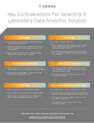 Key Considerations For Selecting A
Laboratory Data Analytics Solution
RELEVANCE
[] Is the product designed and built for laboratories
and healthcare institutions?
[] Does the software provider understand LIS systems
and the database structure, governance, etc., of
the systems?
[] Can the system also be used in Pathology, Blood
Bank, or other areas of your business?
EASE OF USE
[] Is it easy to use and intuitive?
[] Does it enable your (nontechnical) users to quickly
create meaningful analysis and drill down into
detailed information easily?
[] Are you able to create dashboards and graphs that
you would be comfortable sharing with executives
or customers?
RETURN ON INVESTMENT (ROI)
[] Does the product provide targeted dashboards and
data relevant to your key performance indicators (KPI)?
[] Is the system customizable to create and include
the KPIs that matter most to you?
AGGREGATION /FLEXIBILITY
[] Does the product have the flexibility to pull data
from systems/sources other than the LIS that may
become important to you?
[] Can the product grow with you as your needs
continue to expand?
TIMELINESS
[] Do the reports run in a reasonable timeframe?
[] Are you able to share reports with colleagues quickly?
[] Do the reports automatically run so that you don’t
have to rerun or recreate them every time?
EASE OF IMPLEMENTATION /MAINTENANCE
[] Is it light-touch on your constrained LIS / IT team?
[] Can the product be implemented without having to
purchase additional capital equipment, people, etc.?
[] Will sufficient training, support, and resources be
provided to your staff?
[] Are upgrades, maintenance, support, and
hosting included?
LEARN MORE ABOUT VIEWICS’ ADVANCED LABORATORY ANALYTICS SOLUTIONS
viewics.com/solutions
 
