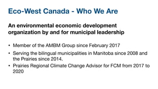 Eco-West Canada - Who We Are
An environmental economic development
organization by and for municipal leadership
• Member o...
