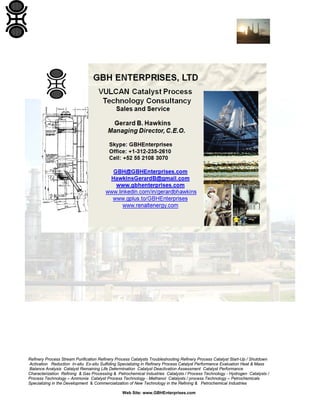 Refinery Process Stream Purification Refinery Process Catalysts Troubleshooting Refinery Process Catalyst Start-Up / Shutdown
Activation Reduction In-situ Ex-situ Sulfiding Specializing in Refinery Process Catalyst Performance Evaluation Heat & Mass
Balance Analysis Catalyst Remaining Life Determination Catalyst Deactivation Assessment Catalyst Performance
Characterization Refining & Gas Processing & Petrochemical Industries Catalysts / Process Technology - Hydrogen Catalysts /
Process Technology – Ammonia Catalyst Process Technology - Methanol Catalysts / process Technology – Petrochemicals
Specializing in the Development & Commercialization of New Technology in the Refining & Petrochemical Industries
Web Site: www.GBHEnterprises.com
 