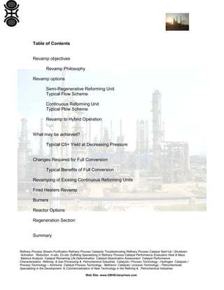 Refinery Process Stream Purification Refinery Process Catalysts Troubleshooting Refinery Process Catalyst Start-Up / Shutdown
Activation Reduction In-situ Ex-situ Sulfiding Specializing in Refinery Process Catalyst Performance Evaluation Heat & Mass
Balance Analysis Catalyst Remaining Life Determination Catalyst Deactivation Assessment Catalyst Performance
Characterization Refining & Gas Processing & Petrochemical Industries Catalysts / Process Technology - Hydrogen Catalysts /
Process Technology – Ammonia Catalyst Process Technology - Methanol Catalysts / process Technology – Petrochemicals
Specializing in the Development & Commercialization of New Technology in the Refining & Petrochemical Industries
Web Site: www.GBHEnterprises.com
Table of Contents
Revamp objectives
Revamp Philosophy
Revamp options
Semi-Regenerative Reforming Unit
Typical Flow Scheme
Continuous Reforming Unit
Typical Flow Scheme
Revamp to Hybrid Operation
What may be achieved?
Typical C5+ Yield at Decreasing Pressure
Changes Required for Full Conversion
Typical Benefits of Full Conversion
Revamping of Existing Continuous Reforming Units
Fired Heaters Revamp
Burners
Reactor Options
Regeneration Section
Summary
 