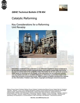 Refinery Process Stream Purification Refinery Process Catalysts Troubleshooting Refinery Process Catalyst Start-Up / Shutdown
Activation Reduction In-situ Ex-situ Sulfiding Specializing in Refinery Process Catalyst Performance Evaluation Heat & Mass
Balance Analysis Catalyst Remaining Life Determination Catalyst Deactivation Assessment Catalyst Performance
Characterization Refining & Gas Processing & Petrochemical Industries Catalysts / Process Technology - Hydrogen Catalysts /
Process Technology – Ammonia Catalyst Process Technology - Methanol Catalysts / process Technology – Petrochemicals
Specializing in the Development & Commercialization of New Technology in the Refining & Petrochemical Industries
Web Site: www.GBHEnterprises.com
GBHE Technical Bulletin CTB #54
Catalytic Reforming
Key Considerations for a Reforming
Unit Revamp
Information contained in this publication or as otherwise supplied to Users is believed to
be accurate and correct at time of going to press, and is given in good faith, but it is for
the User to satisfy itself of the suitability of the information for its own particular purpose.
GBHE gives no warranty as to the fitness of this information for any particular purpose
and any implied warranty or condition (statutory or otherwise) is excluded except to the
extent that exclusion is prevented by law. GBHE accepts no liability resulting from reliance
on this information. Freedom under Patent, Copyright and Designs cannot be assumed.
 