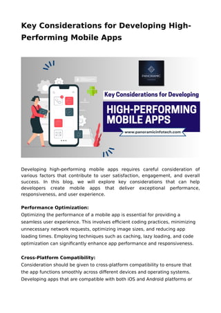 Key Considerations for Developing High-
Performing Mobile Apps
Developing high-performing mobile apps requires careful consideration of
various factors that contribute to user satisfaction, engagement, and overall
success. In this blog, we will explore key considerations that can help
developers create mobile apps that deliver exceptional performance,
responsiveness, and user experience.
Performance Optimization:
Optimizing the performance of a mobile app is essential for providing a
seamless user experience. This involves efficient coding practices, minimizing
unnecessary network requests, optimizing image sizes, and reducing app
loading times. Employing techniques such as caching, lazy loading, and code
optimization can significantly enhance app performance and responsiveness.
Cross-Platform Compatibility:
Consideration should be given to cross-platform compatibility to ensure that
the app functions smoothly across different devices and operating systems.
Developing apps that are compatible with both iOS and Android platforms or
 